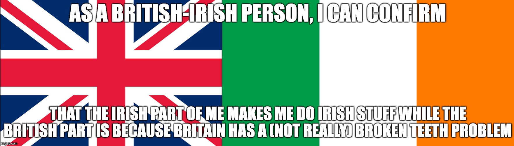 the reason why I called myself a british-irish person is because my great grandpa was born in Ireland while I was born in uk | AS A BRITISH-IRISH PERSON, I CAN CONFIRM; THAT THE IRISH PART OF ME MAKES ME DO IRISH STUFF WHILE THE BRITISH PART IS BECAUSE BRITAIN HAS A (NOT REALLY) BROKEN TEETH PROBLEM | image tagged in great britain,irish flag | made w/ Imgflip meme maker