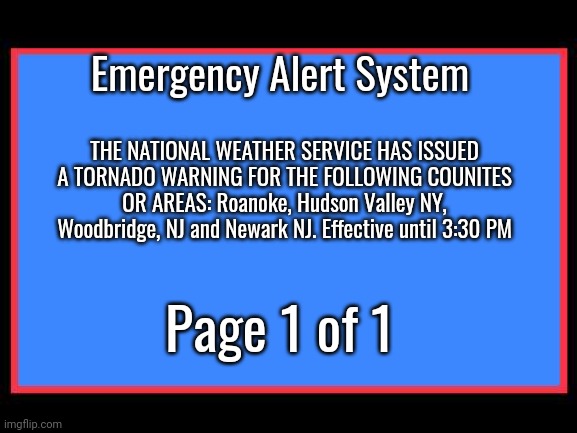 Emergency Alert System | Emergency Alert System; THE NATIONAL WEATHER SERVICE HAS ISSUED A TORNADO WARNING FOR THE FOLLOWING COUNITES OR AREAS: Roanoke, Hudson Valley NY, Woodbridge, NJ and Newark NJ. Effective until 3:30 PM; Page 1 of 1 | image tagged in emergency alert system | made w/ Imgflip meme maker
