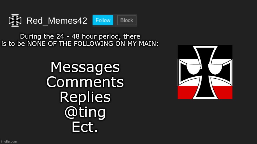 Updated Red_Memes42 Announcement | During the 24 - 48 hour period, there is to be NONE OF THE FOLLOWING ON MY MAIN:; Messages
Comments
Replies
@ting
Ect. | image tagged in updated red_memes42 announcement | made w/ Imgflip meme maker