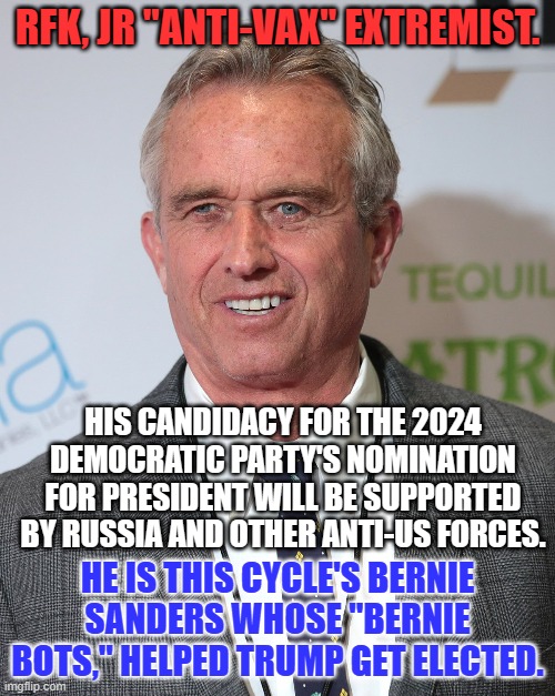 Like most extremists, he is unfit for any public office. | RFK, JR "ANTI-VAX" EXTREMIST. HIS CANDIDACY FOR THE 2024 DEMOCRATIC PARTY'S NOMINATION FOR PRESIDENT WILL BE SUPPORTED BY RUSSIA AND OTHER ANTI-US FORCES. HE IS THIS CYCLE'S BERNIE SANDERS WHOSE "BERNIE BOTS," HELPED TRUMP GET ELECTED. | image tagged in politics | made w/ Imgflip meme maker