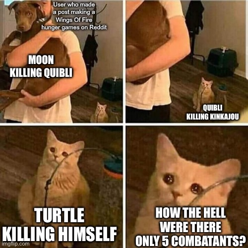 I know I’m sounding like Scarlet here but don’t you need 24 combatants? (The last one was Winter, killed by Moon) | User who made a post making a Wings Of Fire hunger games on Reddit; MOON KILLING QUIBLI; QUIBLI KILLING KINKAJOU; HOW THE HELL WERE THERE ONLY 5 COMBATANTS? TURTLE KILLING HIMSELF | image tagged in sad cat holding dog | made w/ Imgflip meme maker