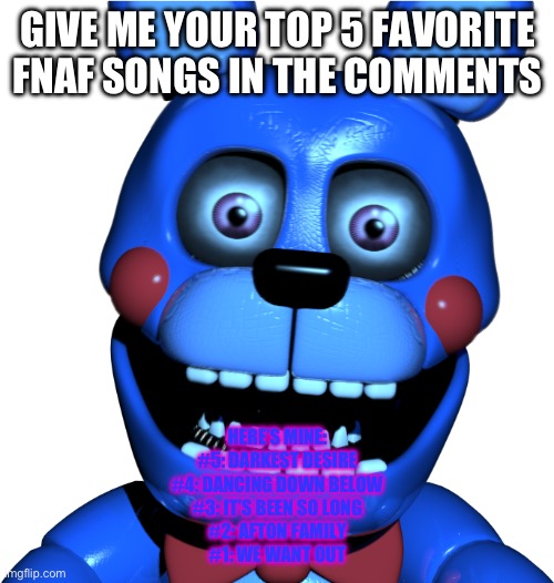 Bon-bon | GIVE ME YOUR TOP 5 FAVORITE FNAF SONGS IN THE COMMENTS; HERE’S MINE:
#5: DARKEST DESIRE
#4: DANCING DOWN BELOW
#3: IT’S BEEN SO LONG
#2: AFTON FAMILY
#1: WE WANT OUT | image tagged in bon-bon | made w/ Imgflip meme maker