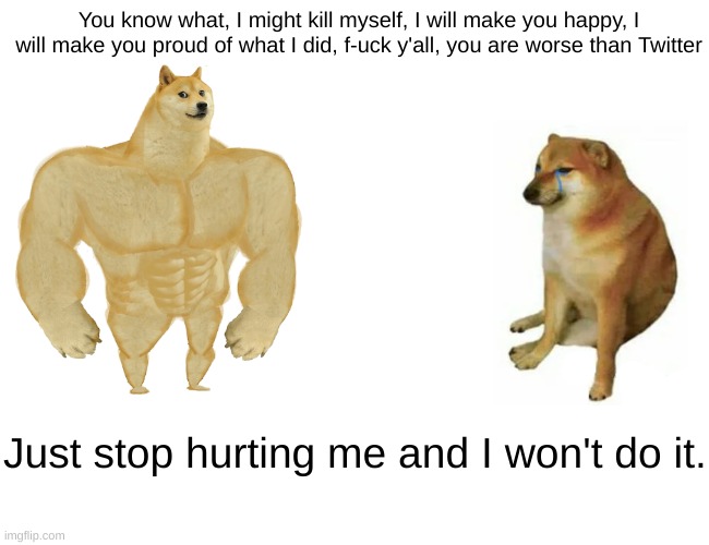 sorry everyone. | You know what, I might kill myself, I will make you happy, I will make you proud of what I did, f-uck y'all, you are worse than Twitter; Just stop hurting me and I won't do it. | image tagged in memes,buff doge vs cheems | made w/ Imgflip meme maker