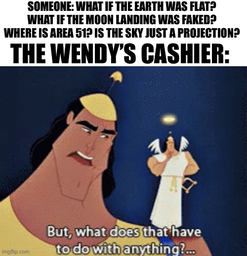 Sir this is a Wendy’s | SOMEONE: WHAT IF THE EARTH WAS FLAT? WHAT IF THE MOON LANDING WAS FAKED? WHERE IS AREA 51? IS THE SKY JUST A PROJECTION? THE WENDY’S CASHIER: | image tagged in what does that have to do with anything | made w/ Imgflip meme maker