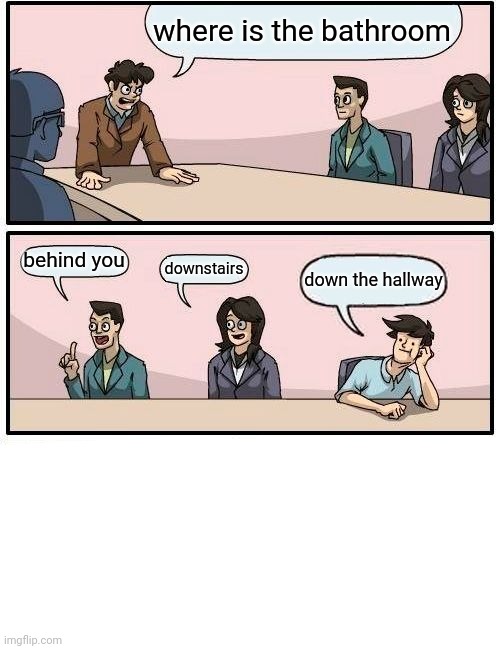 Boardroom Meeting Suggestion Meme | where is the bathroom behind you downstairs down the hallway | image tagged in memes,boardroom meeting suggestion | made w/ Imgflip meme maker