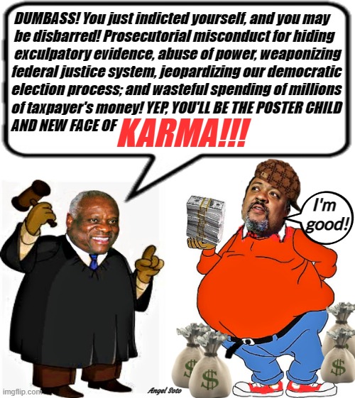 justice clarence thomas scolding manhattan d.a. alvin bragg | DUMBASS! You just indicted yourself, and you may 
  be disbarred! Prosecutorial misconduct for hiding 

  exculpatory evidence, abuse of power, weaponizing
 federal justice system, jeopardizing our democratic 
 election process; and wasteful spending of millions
 of taxpayer's money! YEP, YOU'LL BE THE POSTER CHILD
 AND NEW FACE OF; KARMA!!! I'm
    good! Angel Soto | image tagged in clarence thomas,justice,alvin bragg,dumbass,karma,elections | made w/ Imgflip meme maker