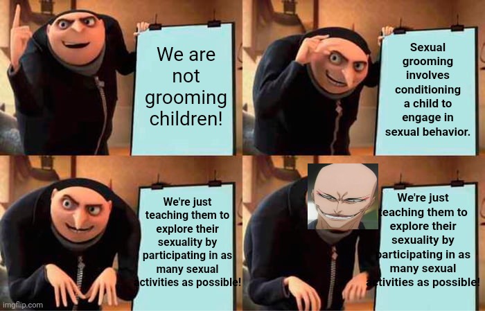 Ok, groomer | Sexual grooming involves conditioning a child to engage in sexual behavior. We are not grooming children! We're just teaching them to explore their sexuality by participating in as many sexual activities as possible! We're just teaching them to explore their sexuality by participating in as many sexual activities as possible! | image tagged in memes,gru's plan,rape face | made w/ Imgflip meme maker