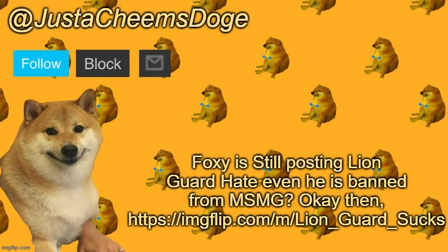 Yep, Foxy is still posting Lion Guard Hate even after getting banned from MSMG | Foxy is Still posting Lion Guard Hate even he is banned from MSMG? Okay then,
https://imgflip.com/m/Lion_Guard_Sucks | image tagged in new justacheemsdoge announcement template,msmg,memes,the lion guard,raid | made w/ Imgflip meme maker