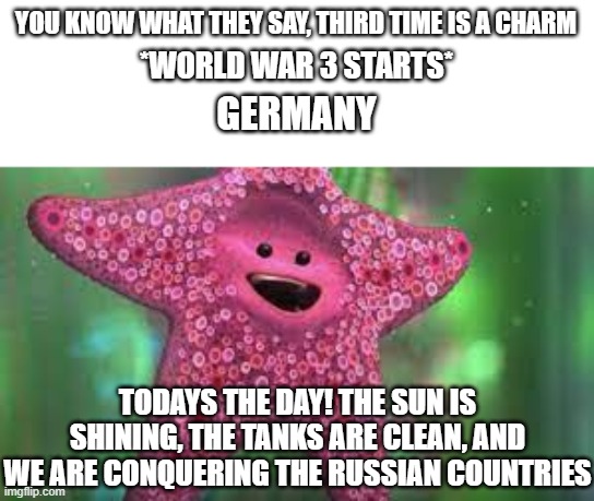 The meme i fixed cause people thought it was from reddit. | YOU KNOW WHAT THEY SAY, THIRD TIME IS A CHARM; *WORLD WAR 3 STARTS*; GERMANY; TODAYS THE DAY! THE SUN IS SHINING, THE TANKS ARE CLEAN, AND WE ARE CONQUERING THE RUSSIAN COUNTRIES | image tagged in ww3,world war 3,war memes,dark humor,funny,memes | made w/ Imgflip meme maker