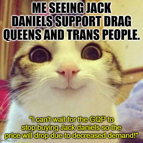Boycott away. By all means. More booze for the rest of us decent people. | ME SEEING JACK DANIELS SUPPORT DRAG QUEENS AND TRANS PEOPLE. "I can't wait for the GQP to stop buying Jack daniels so the price will drop due to decreased demand!" | image tagged in memes,smiling cat,lgbtq,drag,jack daniels | made w/ Imgflip meme maker
