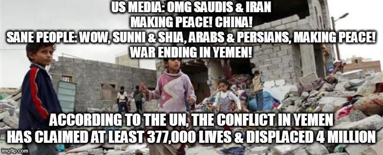 Yemen war children bombed | US MEDIA: OMG SAUDIS & IRAN MAKING PEACE! CHINA!
SANE PEOPLE: WOW, SUNNI & SHIA, ARABS & PERSIANS, MAKING PEACE!
WAR ENDING IN YEMEN! ACCORDING TO THE UN, THE CONFLICT IN YEMEN HAS CLAIMED AT LEAST 377,000 LIVES & DISPLACED 4 MILLION | image tagged in yemen war children bombed | made w/ Imgflip meme maker