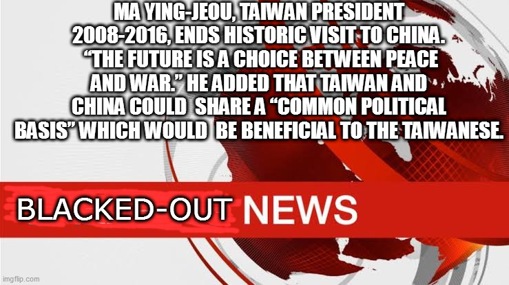 BBC breaking news | MA YING-JEOU, TAIWAN PRESIDENT 2008-2016, ENDS HISTORIC VISIT TO CHINA.
 “THE FUTURE IS A CHOICE BETWEEN PEACE AND WAR.” HE ADDED THAT TAIWAN AND CHINA COULD  SHARE A “COMMON POLITICAL BASIS” WHICH WOULD  BE BENEFICIAL TO THE TAIWANESE. BLACKED-OUT | image tagged in bbc breaking news | made w/ Imgflip meme maker