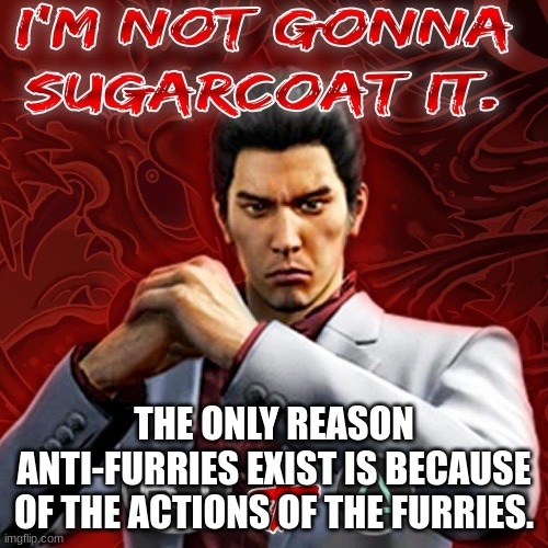 True. | THE ONLY REASON ANTI-FURRIES EXIST IS BECAUSE OF THE ACTIONS OF THE FURRIES. | image tagged in i'm not gonna sugarcoat it | made w/ Imgflip meme maker