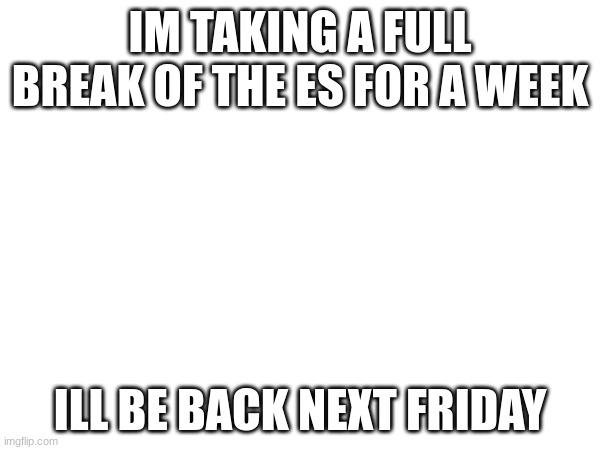 image title | IM TAKING A FULL BREAK OF THE ES FOR A WEEK; ILL BE BACK NEXT FRIDAY | image tagged in blank white template | made w/ Imgflip meme maker