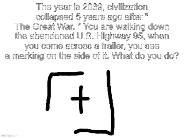 Based on a work of mine | The year is 2039, civilization collapsed 5 years ago after " The Great War. " You are walking down the abandoned U.S. Highway 95, when you come across a trailer, you see a marking on the side of it. What do you do? | made w/ Imgflip meme maker