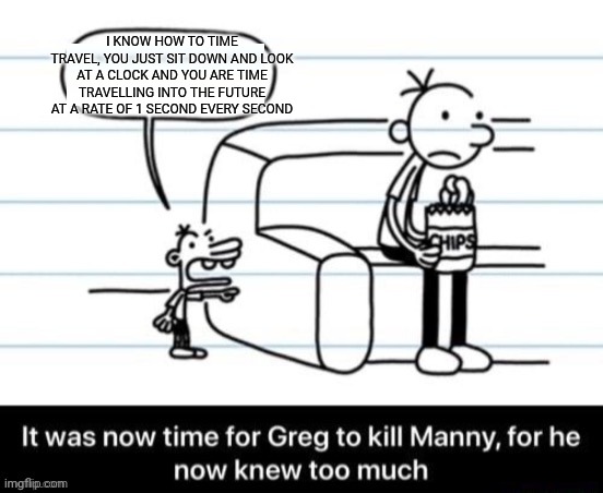 It was now time for Greg to kill manny, for he now knew too much | I KNOW HOW TO TIME TRAVEL, YOU JUST SIT DOWN AND LOOK AT A CLOCK AND YOU ARE TIME TRAVELLING INTO THE FUTURE AT A RATE OF 1 SECOND EVERY SECOND | image tagged in it was now time for greg to kill manny for he now knew too much | made w/ Imgflip meme maker