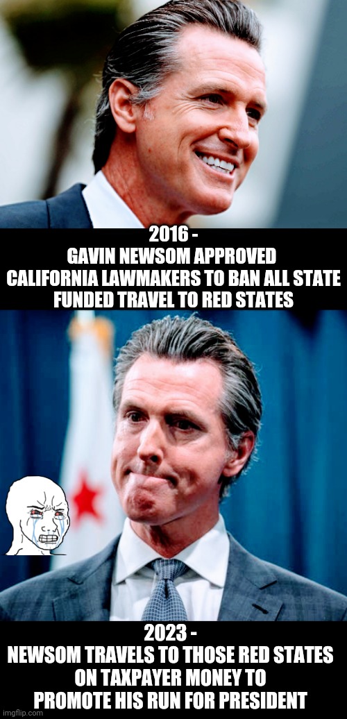 Sold Out the LGBTQ+ | 2016 -
GAVIN NEWSOM APPROVED 
CALIFORNIA LAWMAKERS TO BAN ALL STATE FUNDED TRAVEL TO RED STATES; 2023 -
NEWSOM TRAVELS TO THOSE RED STATES ON TAXPAYER MONEY TO PROMOTE HIS RUN FOR PRESIDENT | image tagged in liberals,hypocrisy,leftists,democrats,governor | made w/ Imgflip meme maker