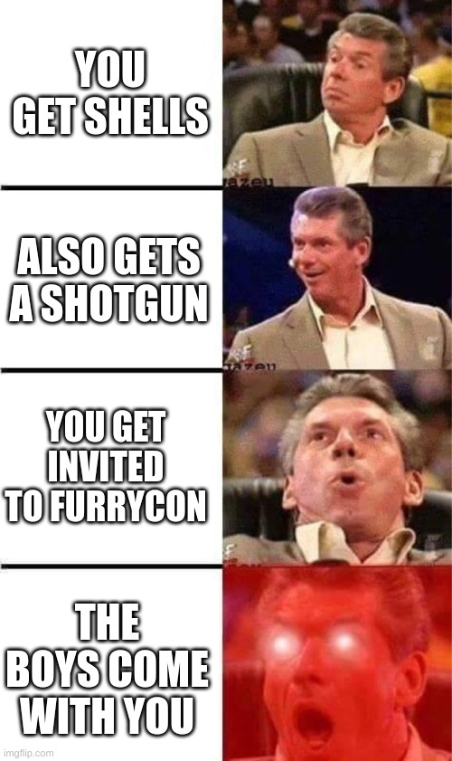 Vince McMahon Reaction w/Glowing Eyes | YOU GET SHELLS; ALSO GETS A SHOTGUN; YOU GET INVITED TO FURRYCON; THE BOYS COME WITH YOU | image tagged in vince mcmahon reaction w/glowing eyes | made w/ Imgflip meme maker