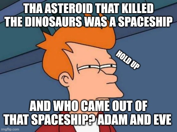 Futurama Fry | THA ASTEROID THAT KILLED THE DINOSAURS WAS A SPACESHIP; HOLD UP; AND WHO CAME OUT OF THAT SPACESHIP? ADAM AND EVE | image tagged in memes,futurama fry | made w/ Imgflip meme maker