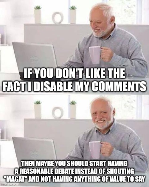 The reason I disable the comments on most of my memes is because no one can debate anymore. | IF YOU DON'T LIKE THE FACT I DISABLE MY COMMENTS; THEN MAYBE YOU SHOULD START HAVING A REASONABLE DEBATE INSTEAD OF SHOUTING "MAGAT" AND NOT HAVING ANYTHING OF VALUE TO SAY | image tagged in memes,hide the pain harold | made w/ Imgflip meme maker