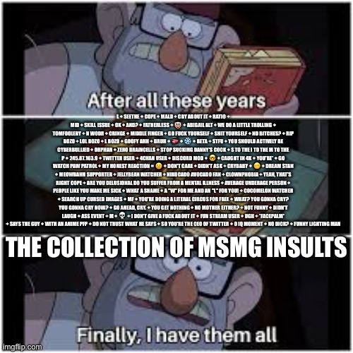 After all these years | L + SEETHE + COPE + MALD + CRY ABOUT IT + RATIO + MID + SKILL ISSUE + OK + AND? + FATHERLESS + 🤡 + ABIGAIL ALT + WE DO A LITTLE TROLLING + TOMFOOLERY + N WODR + CRINGE + MIDDLE FINGER + GO FUСK YOURSELF + SHIT YOURSELF + NO BITCHES? + RIP BOZO + LOL BOZO + L BOZO + GOOFY AHH + BRUH + 🇩🇰 + ❄ + BETA + STFU + YOU SHOULD ACTIVELY BE CYBERBULLIED + ORPHAN + ZERO BRAINCELLS + STOP SUCKING DANNY'S COCK + S TO THE I TO THE M TO THE P + 245.87.163.9 + TWITTER USER + 4CHAN USER + DISCORD MOD + 🤓 + CAUGHT IN 4K + YOU'RE* + GO WATCH PAW PATROL + MY HONEST REACTION = 😐 + DON'T CARE + DIDN'T ASK + CRYBABY + 🤨 + DREAM STAN + MEOWBAHH SUPPORTER + JELLYBEAN WATCHER + NIKOCADO AVOCADO FAN + CLOWNPHOBIA + YEAH, THAT'S RIGHT COPE + ARE YOU DELUSIONAL DO YOU SUFFER FROM A MENTAL ILLNESS + AVERAGE UNDERAGE PERSON + PEOPLE LIKE YOU MAKE ME SICK + WHAT A SHAME + A "W" FOR ME AND AN "L" FOR YOU! + COCOMELON WATCHER + SEARCH UP CURSED IMAGES + MF + YOU'RE DOING A LITERAL CIRCUS FOR FREE + WHAT? YOU GONNA CRY? YOU GONNA CRY NOW? + GO AHEAD, CRY. + YOU GET NOTHING + NO MOTHER EITHER? + NOT FUNNY + DIDN'T LAUGH + ASS EVENT + M + 💀 + I DON'T GIVE A FUСK ABOUT IT + FUN STREAM USER + UGH + *FACEPALM* + SAYS THE GUY + WITH AN ANIME PFP + DO NOT TRUST WHAT HE SAYS + SO YOU'RE THE CEO OF TWITTER + 0 IQ MOMENT + NO DICK? + FUNNY LIGHTING MAN; THE COLLECTION OF MSMG INSULTS | image tagged in after all these years | made w/ Imgflip meme maker