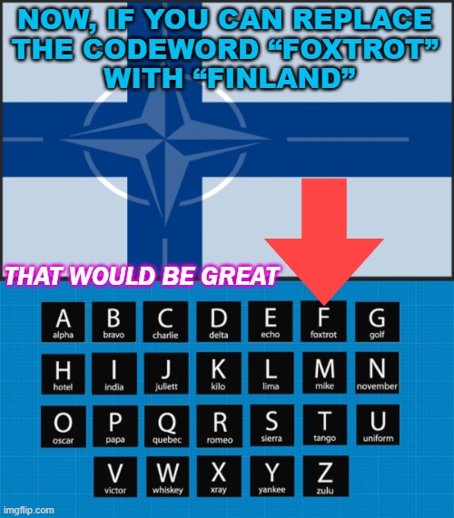 Now, if you can replace  the codeword “Foxtrot”  with “Finland” | NOW, IF YOU CAN REPLACE 
THE CODEWORD “FOXTROT” 
WITH “FINLAND”; THAT WOULD BE GREAT | image tagged in nato phonetic alphabet alpha bravo charlie delta | made w/ Imgflip meme maker
