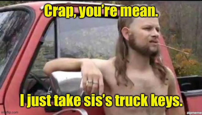 almost politically correct redneck | Crap, you’re mean. I just take sis’s truck keys. | image tagged in almost politically correct redneck | made w/ Imgflip meme maker