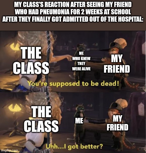 Uhh… I got better? | MY CLASS'S REACTION AFTER SEEING MY FRIEND WHO HAD PNEUMONIA FOR 2 WEEKS AT SCHOOL AFTER THEY FINALLY GOT ADMITTED OUT OF THE HOSPITAL:; THE CLASS; ME WHO KNEW THEY WERE ALIVE; MY FRIEND; THE CLASS; ME; MY FRIEND | image tagged in uhh i got better | made w/ Imgflip meme maker