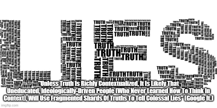 "The Fullness Of Truth, And The Ubiquity Of Colossal Lies" | "Unless Truth Is Richly Contextualized, It Is Likely That Uneducated, Ideologically-Driven People (Who Never Learned How To Think In Context), Will Use Fragmented Shards Of Truths To Tell Colossal Lies" (Google It.) | image tagged in truth,lies,every text withoiut a context is a pretext,uneducated people have tremendous difficulty discerning truth | made w/ Imgflip meme maker