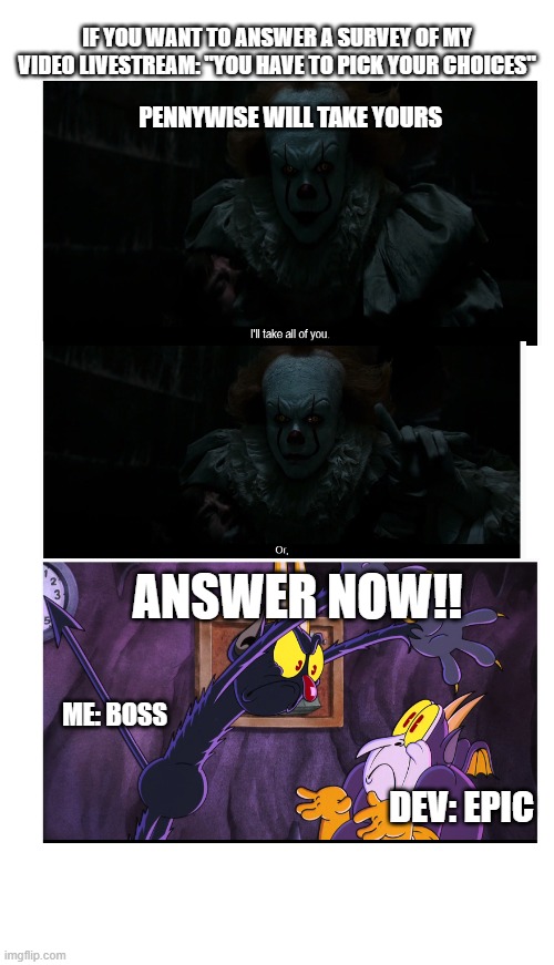 Criminal threat to pick that gform | IF YOU WANT TO ANSWER A SURVEY OF MY VIDEO LIVESTREAM: "YOU HAVE TO PICK YOUR CHOICES"; PENNYWISE WILL TAKE YOURS; ANSWER NOW!! ME: BOSS; DEV: EPIC | image tagged in funny memes,funny,choose wisely,horror movie,pennywise the dancing clown,threats | made w/ Imgflip meme maker