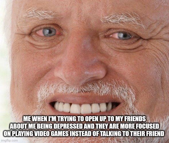 ? | ME WHEN I'M TRYING TO OPEN UP TO MY FRIENDS ABOUT ME BEING DEPRESSED AND THEY ARE MORE FOCUSED ON PLAYING VIDEO GAMES INSTEAD OF TALKING TO THEIR FRIEND | image tagged in hide the pain harold,depression sadness hurt pain anxiety,depression,crippling depression | made w/ Imgflip meme maker
