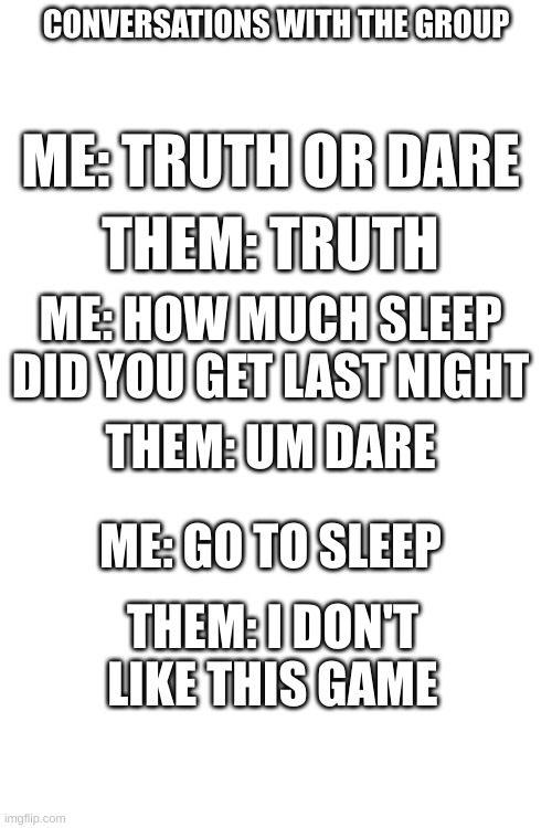 The conversation was fun | CONVERSATIONS WITH THE GROUP; ME: TRUTH OR DARE; THEM: TRUTH; ME: HOW MUCH SLEEP DID YOU GET LAST NIGHT; THEM: UM DARE; ME: GO TO SLEEP; THEM: I DON'T LIKE THIS GAME | image tagged in group chats | made w/ Imgflip meme maker