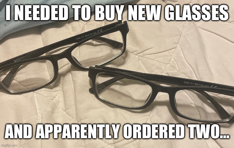 I just now checked my bank account, and yeah, I accidentally bought an extra. | I NEEDED TO BUY NEW GLASSES; AND APPARENTLY ORDERED TWO… | image tagged in image tags | made w/ Imgflip meme maker