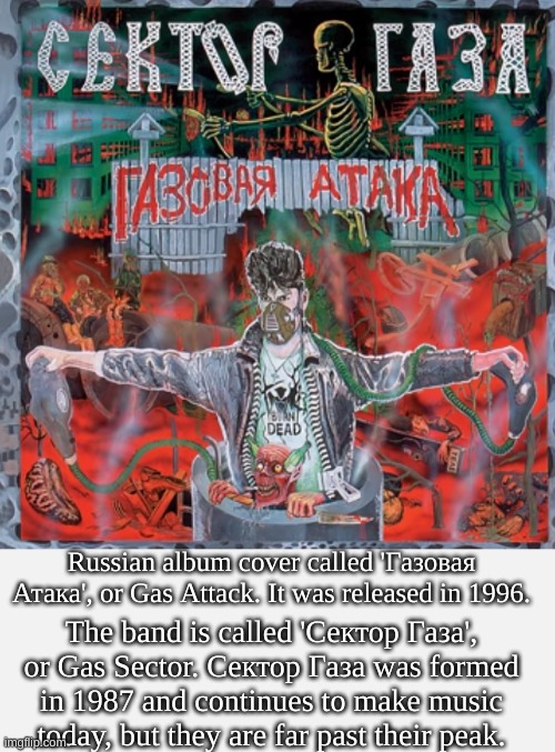 Fun facts about a random Russian band. | Russian album cover called 'Газовая Атака', or Gas Attack. It was released in 1996. The band is called 'Сектор Газа', or Gas Sector. Сектор Газа was formed in 1987 and continues to make music today, but they are far past their peak. | image tagged in short white template | made w/ Imgflip meme maker