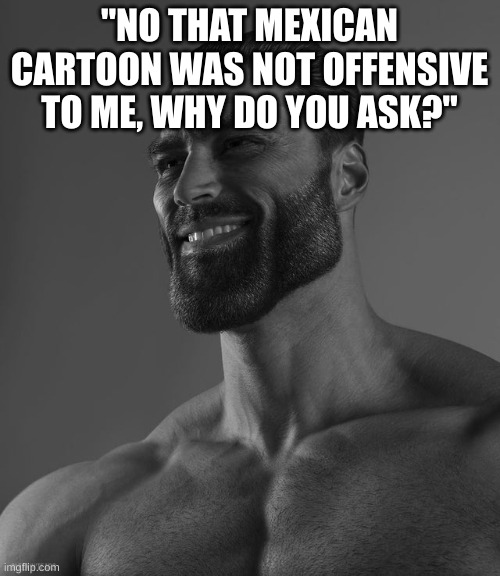 Giga Chad | "NO THAT MEXICAN CARTOON WAS NOT OFFENSIVE TO ME, WHY DO YOU ASK?" | image tagged in giga chad | made w/ Imgflip meme maker