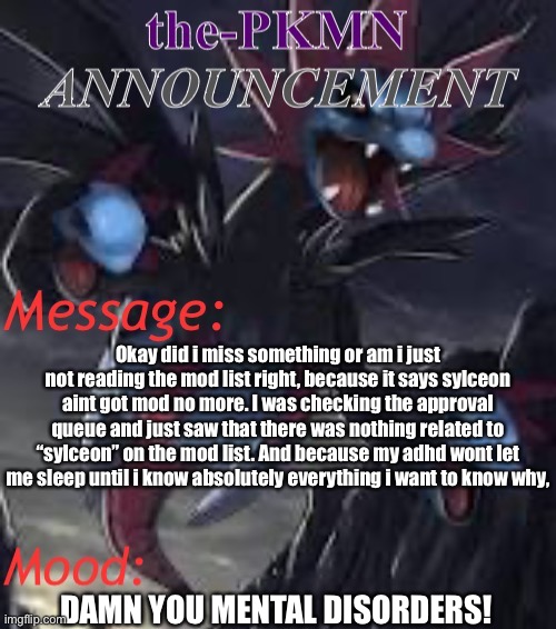 the-PKMN Announcement Temp | Okay did i miss something or am i just not reading the mod list right, because it says sylceon aint got mod no more. I was checking the approval queue and just saw that there was nothing related to “sylceon” on the mod list. And because my adhd wont let me sleep until i know absolutely everything i want to know why, DAMN YOU MENTAL DISORDERS! | image tagged in the-pkmn announcement temp | made w/ Imgflip meme maker