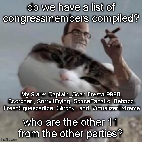 please help I want a definitive list of the 20 congressmembers | do we have a list of congressmembers compiled? My 9 are: Captain_Scar, firestar9990, Scorcher., Sorry4Dying, SpaceFanatic, Behapp, FreshSqueezedIce, Glitchy., and, VirtualizerExtreme; who are the other 11 from the other parties? | image tagged in senator armstrong offering you a cat | made w/ Imgflip meme maker
