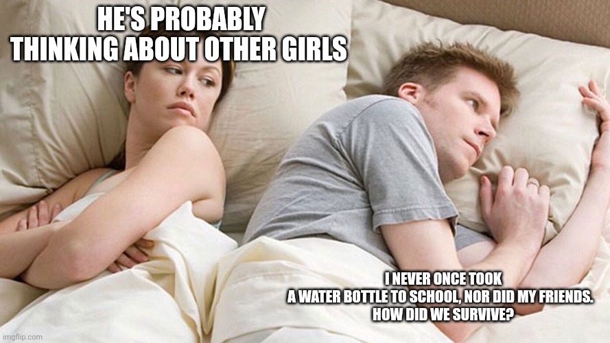 He's probably thinking about girls | HE'S PROBABLY THINKING ABOUT OTHER GIRLS; I NEVER ONCE TOOK A WATER BOTTLE TO SCHOOL, NOR DID MY FRIENDS.  

HOW DID WE SURVIVE? | image tagged in he's probably thinking about girls | made w/ Imgflip meme maker