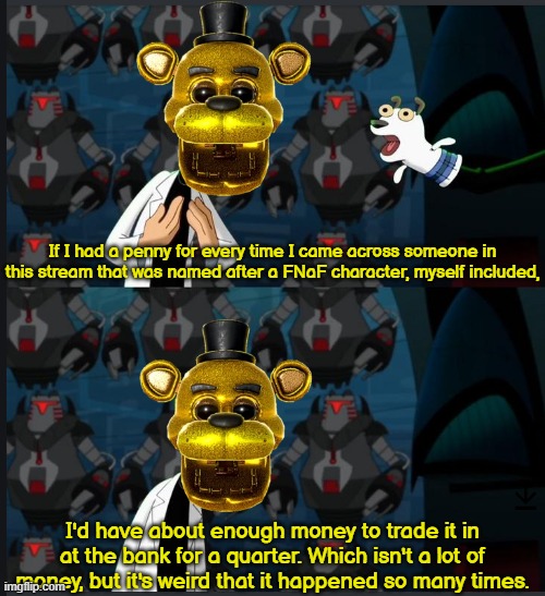 Me: | If I had a penny for every time I came across someone in this stream that was named after a FNaF character, myself included, I'd have about enough money to trade it in at the bank for a quarter. Which isn't a lot of money, but it's weird that it happened so many times. | made w/ Imgflip meme maker