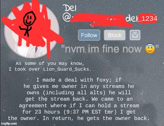 This was posted by request of Foxy_501. Shitpost while you can. | I made a deal with foxy; if he gives me owner in any streams he owns (including all alts) he will get the stream back. We came to an agreement where if I can hold a stream for 23 hours (9:37 PM EST tmr) I get the owner. In return, he gets the owner back. As some of you may know, I took over Lion_Guard_Sucks. | image tagged in del real 2 | made w/ Imgflip meme maker
