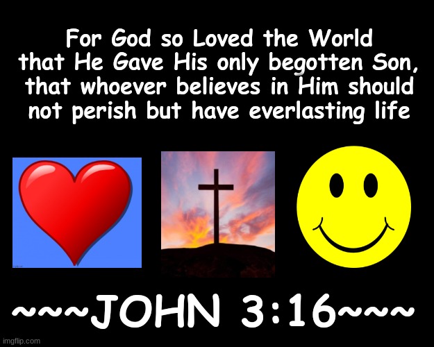 FOR GOD SO LOVED THE WORLD THAT HE GAVE HIS ONLY BEGOTTEN SON, THAT WHOEVER BELIEVE HIM SHOULD NOT PERISH BUT HAVE EVERLASTING L | For God so Loved the World that He Gave His only begotten Son, that whoever believes in Him should not perish but have everlasting life; ~~~JOHN 3:16~~~ | image tagged in bible verse,salvation,god,jesus christ | made w/ Imgflip meme maker