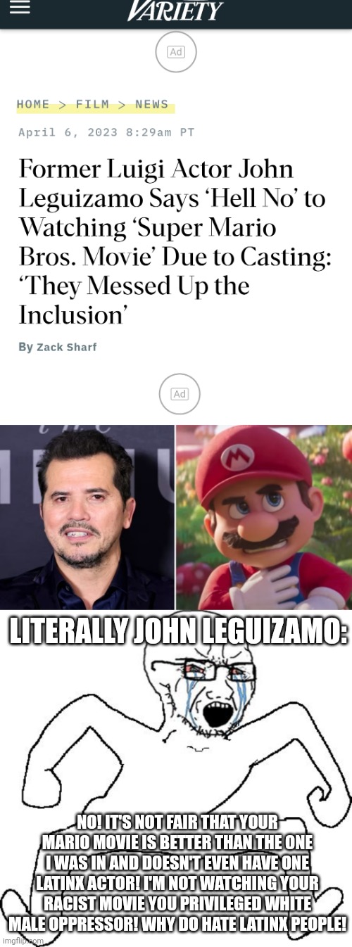 John Leguizamo is just jealous he was only in the shitty 1993 Mario movie | LITERALLY JOHN LEGUIZAMO:; NO! IT'S NOT FAIR THAT YOUR MARIO MOVIE IS BETTER THAN THE ONE I WAS IN AND DOESN'T EVEN HAVE ONE LATINX ACTOR! I'M NOT WATCHING YOUR RACIST MOVIE YOU PRIVILEGED WHITE MALE OPPRESSOR! WHY DO HATE LATINX PEOPLE! | image tagged in super mario bros,movies,hollywood liberals,butthurt,sjw,soyjak | made w/ Imgflip meme maker