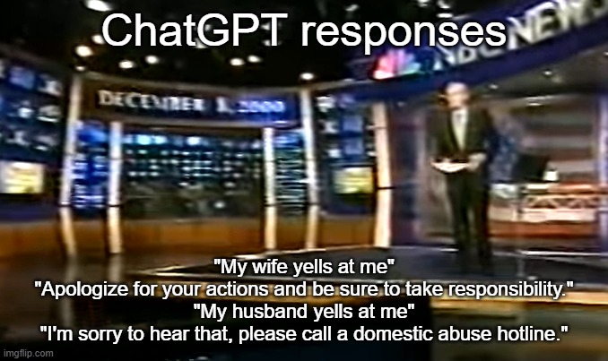 December 8, 2000 | ChatGPT responses; "My wife yells at me"
"Apologize for your actions and be sure to take responsibility."
"My husband yells at me"
"I'm sorry to hear that, please call a domestic abuse hotline." | image tagged in december 8 2000 | made w/ Imgflip meme maker