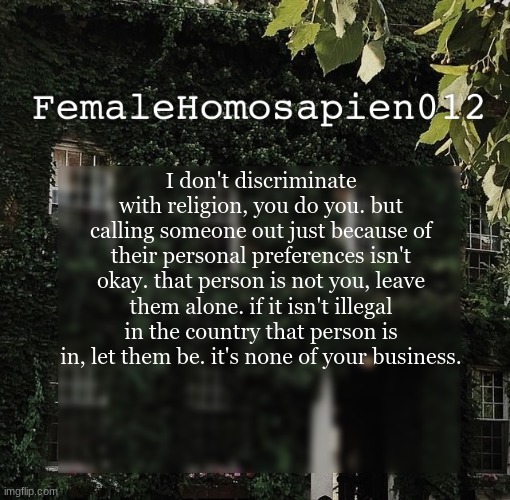 FemaleHomosapien012 | I don't discriminate with religion, you do you. but calling someone out just because of their personal preferences isn't okay. that person is not you, leave them alone. if it isn't illegal in the country that person is in, let them be. it's none of your business. | image tagged in femalehomosapien012 | made w/ Imgflip meme maker