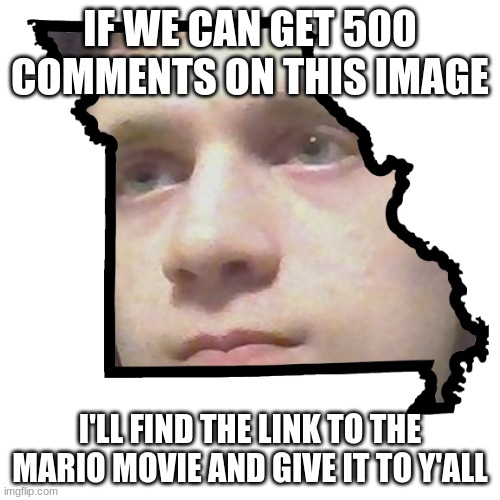Corrupt IRL please end my Missouri | IF WE CAN GET 500 COMMENTS ON THIS IMAGE; I'LL FIND THE LINK TO THE MARIO MOVIE AND GIVE IT TO Y'ALL | image tagged in corrupt irl please end my missouri | made w/ Imgflip meme maker