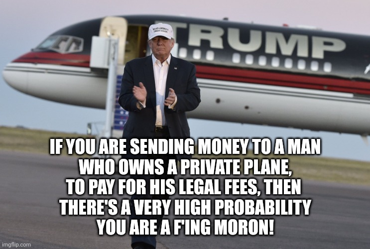 Trump Jet | IF YOU ARE SENDING MONEY TO A MAN
WHO OWNS A PRIVATE PLANE,
TO PAY FOR HIS LEGAL FEES, THEN 
THERE'S A VERY HIGH PROBABILITY
YOU ARE A F'ING MORON! | image tagged in trump jet | made w/ Imgflip meme maker