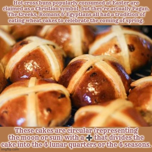 Fun fact. | Hot cross buns popularly consumed at Easter are
claimed as a Christian symbol, but they're actually Pagan.
The Greeks, Romans & Egyptians all had a tradition of
eating wheat cakes to celebrate the coming of spring. These cakes are circular (representing the moon or sun) with a ➕ that divides the cake into the 4 lunar quarters or the 4 seasons. | image tagged in hot cross buns,heathen,tradition,food,cereal | made w/ Imgflip meme maker