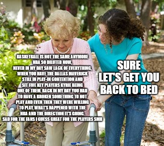 Sure grandma let's get you to bed | BASKETBALL IS NOT THE SAME ANYMORE
NBA SO DILUTED NOW, NEVER IN MY DAY SAW LACK OF EVERYTHING, WHEN YOU HAVE THE DALLAS MAVERICK STILL IN PLAY-IN CONTENTION AND SIT FIVE KEY PLAYERS KYRIE BEING ONE OF THEM. BACK IN MY DAY YOU HAD TO HAVE A BROKEN SOMETHING TO NOT PLAY AND EVEN THEN THEY WERE WILLING TO PLAY. WHAT’S HAPPENED WITH THE NBA AND THE DIRECTION IT’S GOING. SAD FOR THE FANS I GUESS GREAT FOR THE PLAYERS SMH; SURE LET'S GET YOU BACK TO BED | image tagged in sure grandma let's get you to bed | made w/ Imgflip meme maker