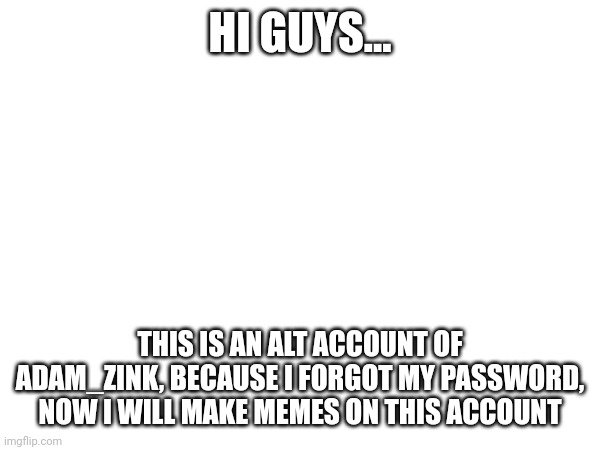Hi... | HI GUYS... THIS IS AN ALT ACCOUNT OF ADAM_ZINK, BECAUSE I FORGOT MY PASSWORD, NOW I WILL MAKE MEMES ON THIS ACCOUNT | image tagged in i forgot,my,password | made w/ Imgflip meme maker