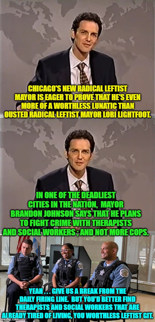 NEVER send radical leftist politicians to do a conservative politician's job. | CHICAGO'S NEW RADICAL LEFTIST MAYOR IS EAGER TO PROVE THAT HE'S EVEN MORE OF A WORTHLESS LUNATIC THAN OUSTED RADICAL LEFTIST MAYOR LORI LIGHTFOOT. IN ONE OF THE DEADLIEST CITIES IN THE NATION,  MAYOR BRANDON JOHNSON SAYS THAT HE PLANS TO FIGHT CRIME WITH THERAPISTS AND SOCIAL WORKERS ; AND NOT MORE COPS. YEAH . . . GIVE US A BREAK FROM THE DAILY FIRING LINE.  BUT YOU'D BETTER FIND THERAPISTS AND SOCIAL WORKERS THAT ARE ALREADY TIRED OF LIVING, YOU WORTHLESS LEFTIST GIT. | image tagged in weekend update with norm | made w/ Imgflip meme maker